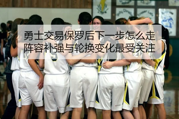 勇士交易保罗后下一步怎么走 阵容补强与轮换变化最受关注